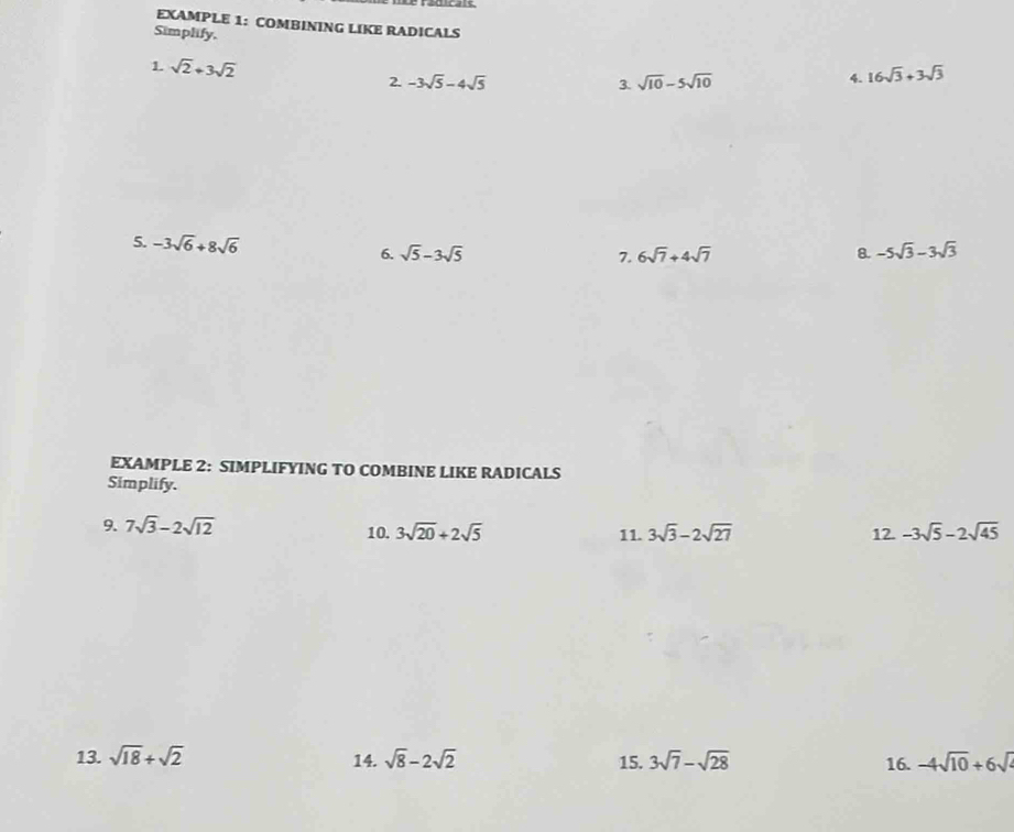 EXAMPLE 1: COMBINING LIKE RADICALS 
Simplify. 
1. sqrt(2)+3sqrt(2)
2. -3sqrt(5)-4sqrt(5) 3. sqrt(10)-5sqrt(10)
4. 16sqrt(3)+3sqrt(3)
5. -3sqrt(6)+8sqrt(6)
6. sqrt(5)-3sqrt(5) 7. 6sqrt(7)+4sqrt(7) 8. -5sqrt(3)-3sqrt(3)
EXAMPLE 2: SIMPLIFYING TO COMBINE LIKE RADICALS 
Simplify. 
9. 7sqrt(3)-2sqrt(12) 10. 3sqrt(20)+2sqrt(5) 11. 3sqrt(3)-2sqrt(27) 12. -3sqrt(5)-2sqrt(45)
13. sqrt(18)+sqrt(2) 14. sqrt(8)-2sqrt(2) 15. 3sqrt(7)-sqrt(28) 16. -4sqrt(10)+6sqrt()