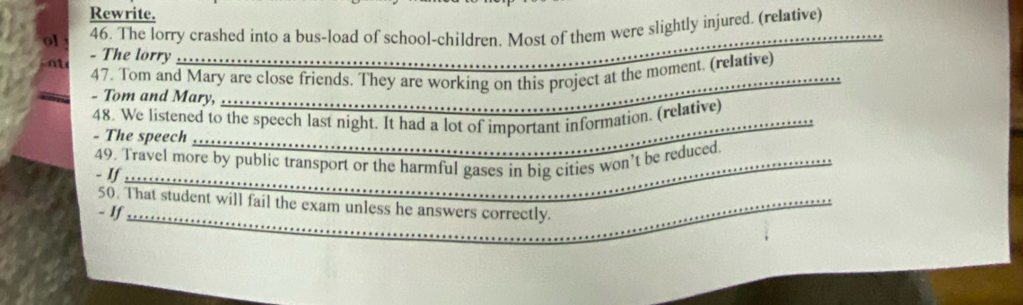 Rewrite. 
_ 
46. The lorry crashed into a bus-load of school-children. Most of them were slightly injured. (relative) 
- The lorry ....... 
47. Tom and Mary are close friends. They are working on this project at the moment. (relative) 
- Tom and Mary, 
48. We listened to the speech last night. It had a lot of important information. (relative) 
- The speech 
49. Travel more by public transport or the harmful gases in big cities won’t be reduced. 
- If 
50. That student will fail the exam unless he answers correctly. 
- If