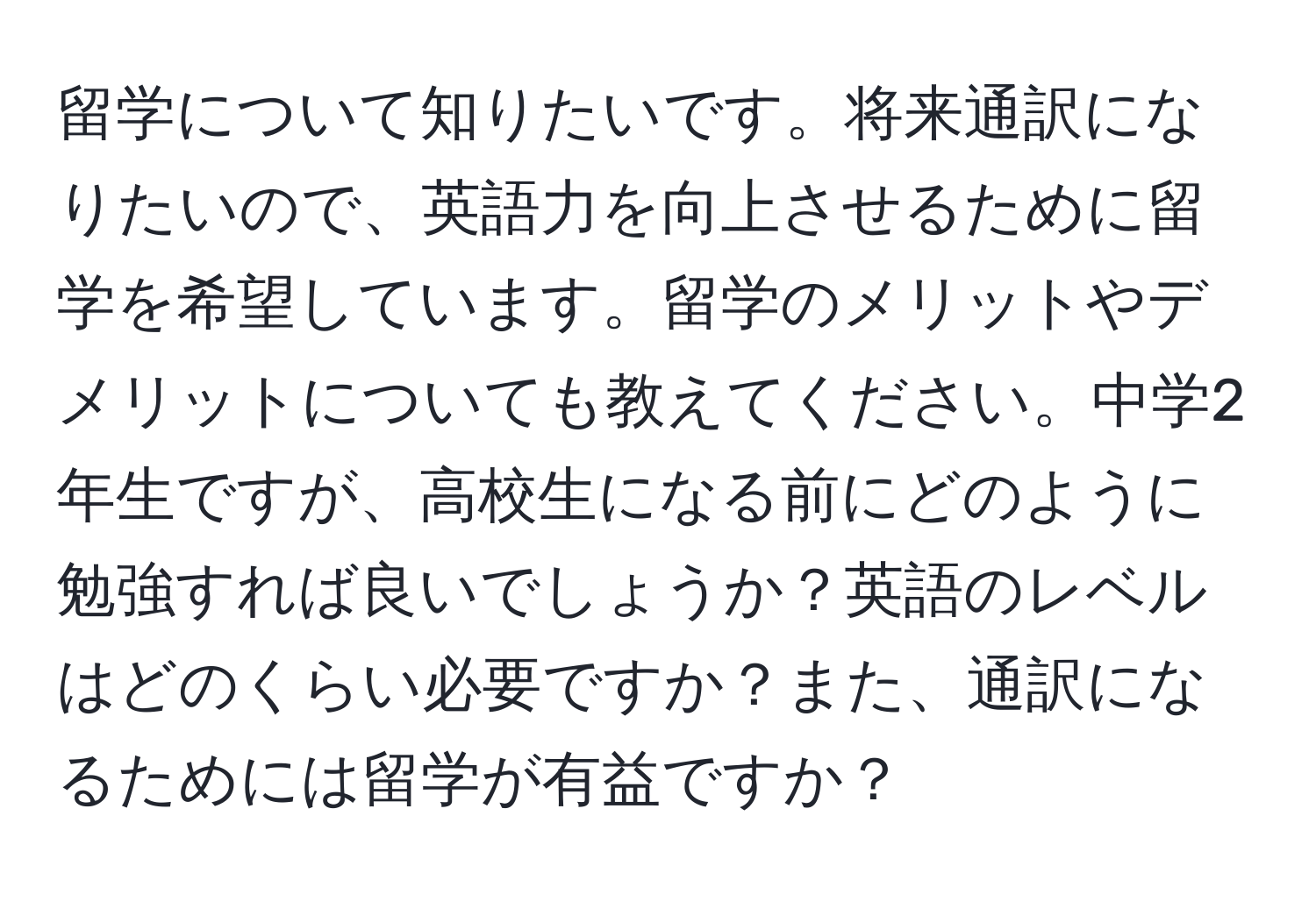 留学について知りたいです。将来通訳になりたいので、英語力を向上させるために留学を希望しています。留学のメリットやデメリットについても教えてください。中学2年生ですが、高校生になる前にどのように勉強すれば良いでしょうか？英語のレベルはどのくらい必要ですか？また、通訳になるためには留学が有益ですか？