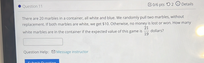 [ 0/6 pts つ 2 ⓘ Details 
There are 20 marbles in a container, all white and blue. We randomly pull two marbles, without 
replacement. If both marbles are white, we get $10. Otherwise, no money is lost or won. How many 
white marbles are in the container if the expected value of this game is  21/19  dollars? 
Question Help: Message instructor