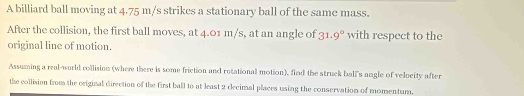 A billiard ball moving at 4.75 m/s strikes a stationary ball of the same mass. 
After the collision, the first ball moves, at 4.01 m/s, at an angle of 31. .9° with respect to the 
original line of motion. 
Assuming a real-world collision (where there is some friction and rotational motion), find the struck ball's angle of velocity after 
the collision from the original direction of the first ball to at least 2 decimal places using the conservation of momentum.