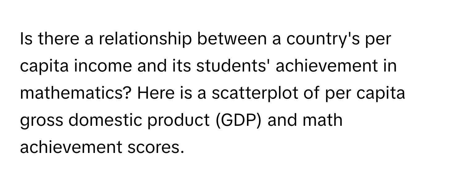 Is there a relationship between a country's per capita income and its students' achievement in mathematics? Here is a scatterplot of per capita gross domestic product (GDP) and math achievement scores.