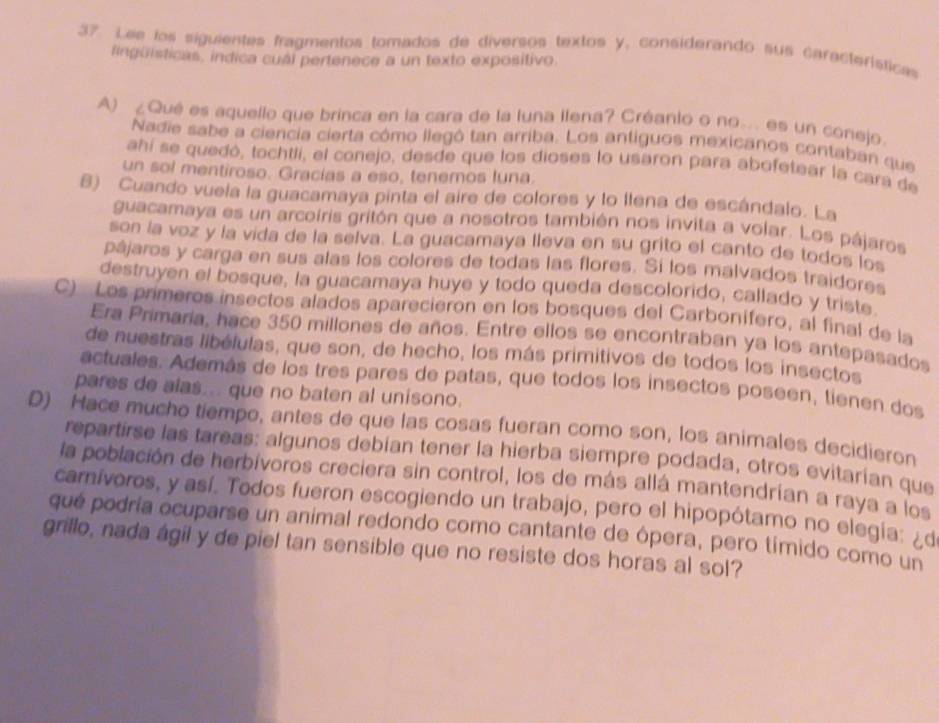 Lee los siguientes fragmentos tomados de diversos textos y, considerando sus características
lingüisticas, indica cual pertenece a un texto expositivo.
A) ¿Qué es aquello que brinca en la cara de la luna llena? Créanto o no.. es un conejo.
Nadie sabe a ciencia cierta cómo llegó tan arriba. Los antíguos mexicanos contaban que
ahí se quedó, tochtlí, el conejo, desde que los dioses lo usaron para abofetear la cara de
un sol mentiroso. Gracías a eso, tenemos luna
8) Cuando vuela la guacamaya pinta el aire de colores y lo llena de escándalo. La
guacamaya es un arcoíris gritón que a nosotros también nos invita a volar. Los pájaros
son la voz y la vida de la selva. La guacamaya lleva en su grito el canto de todos los
pâjaros y carga en sus alas los colores de todas las flores. Sí los malvados traidores
destruyen el bosque, la guacamaya huye y todo queda descolorido, callado y triste
C) Los primeros insectos alados aparecieron en los bosques del Carbonífero, al final de la
Era Primaria, hace 350 millones de años. Entre ellos se encontraban ya los antepasados
de nuestras libélulas, que son, de hecho, los más primitivos de todos los insectos
actuales. Además de los tres pares de patas, que todos los insectos poseen, tienen dos
pares de alas... que no baten al unisono.
D) Hace mucho tiempo, antes de que las cosas fueran como son, los animales decidieron
repartirse las tareas: algunos debían tener la hierba siempre podada, otros evitarían que
la población de herbívoros creciera sin control, los de más allá mantendrían a raya a los
carnívoros, y así. Todos fueron escogiendo un trabajo, pero el hipopótamo no elegía: ¿d
qué podria ocuparse un animal redondo como cantante de ópera, pero tímido como un
grillo, nada ágil y de piel tan sensible que no resiste dos horas al sol?