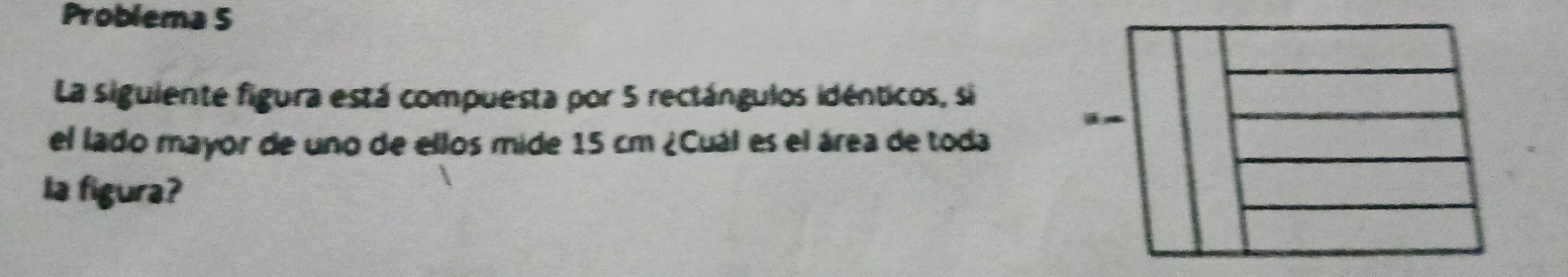 Problema 5 
La siguiente figura está compuesta por 5 rectángulos idénticos, si 
el lado mayor de uno de ellos mide 15 cm ¿Cuál es el área de toda 
la figura?