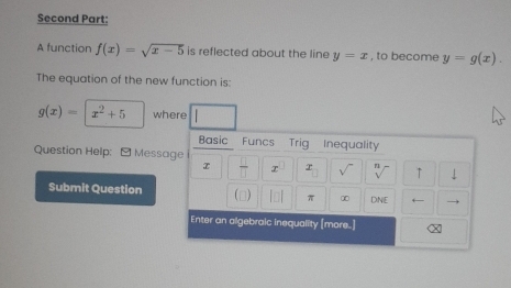 Second Part: 
A function f(x)=sqrt(x-5) is reflected about the line y=x , to become y=g(x). 
The equation of the new function is:
g(x)= x^2+5 where 
Basic Funcs Trig Inequality 
Question Help: - Message 
x π x x ↑  
Submit Question π ∞ DNE 
(□) 
Enter an algebraic inequality [more.]