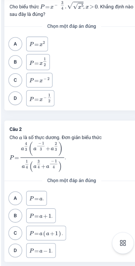 Cho biểu thức P=x^(-frac 3)4· sqrt(sqrt x^5), x>0. Khẳng định nào
sau đây là đúng?
Chọn một đáp án đúng
A P=x^2
B P=x^(frac 1)2
C P=x^(-2)
D P=x^(-frac 1)2
Câu 2
Cho a là số thực dương. Đơn giản biểu thức
P=frac a^(frac 4)3(a^(frac -1)3+a^(frac 2)3)a^(frac 1)4(a^(frac 3)4+a^(frac -1)4). 
Chọn một đáp án đúng
A P=a.
B P=a+1.
C P=a(a+1). 
nn
D P=a-1.