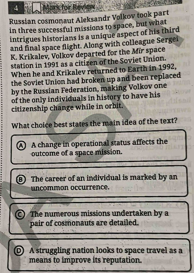 ark for Review
Russian cosmonaut Aleksandr Volkov took part
in three successful missions to space, but what
intrigues historians is a unique aspect of his third
and final space flight. Along with colleague Sergei
K. Krikalev, Volkov departed for the Mir space
station in 1991 as a citizen of the Soviet Union.
When he and Krikalev returned to Earth in 1992,
the Soviet Union had broken up and been replaced
by the Russian Federation, making Volkov one
of the only individuals in history to have his
citizenship change while in orbit.
What choice best states the main idea of the text?
A A change in operational status affects the
outcome of a space mission.
B) The career of an individual is marked by an
uncommon occurrence.
C) The numerous missions undertaken by a
pair of cosmonauts are detailed.
D A struggling nation looks to space travel as a
means to improve its reputation.