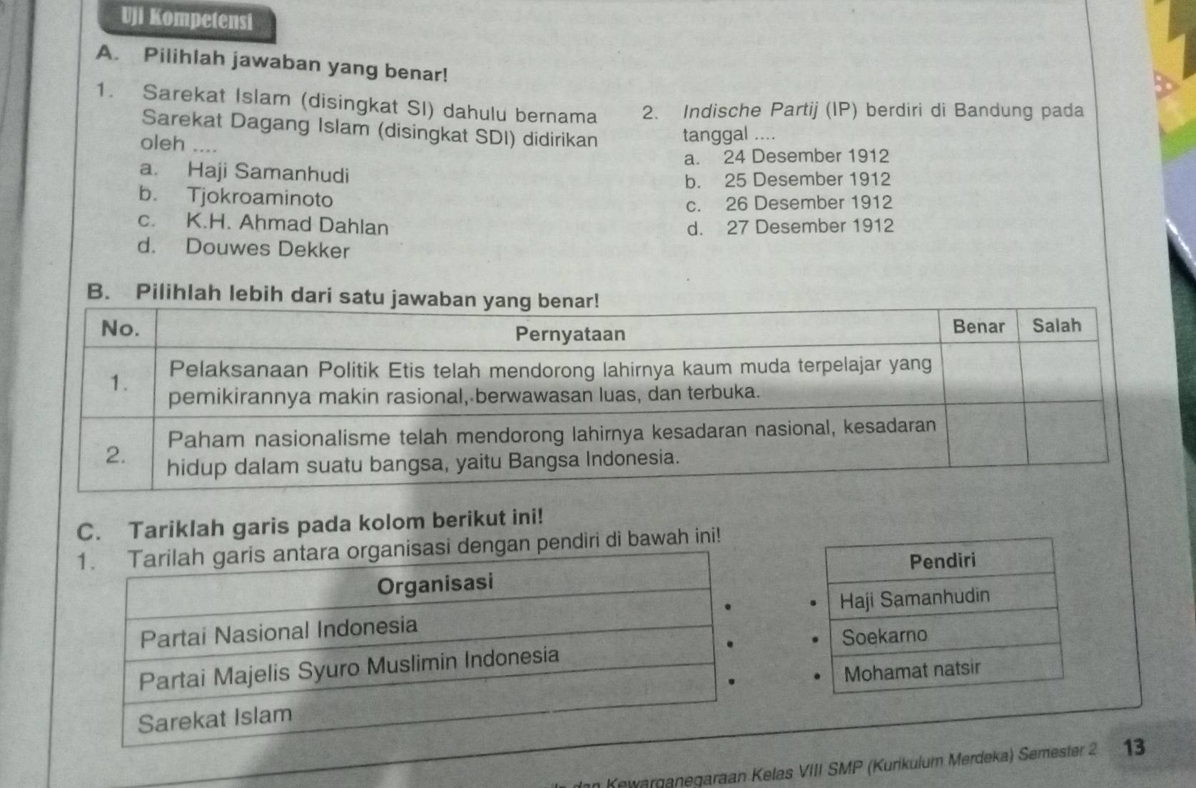 Uji Kompetensi
A. Pilihlah jawaban yang benar!
1. Sarekat Islam (disingkat SI) dahulu bernama 2. Indische Partij (IP) berdiri di Bandung pada
Sarekat Dagang Islam (disingkat SDI) didirikan
oleh …
tanggal ....
a. 24 Desember 1912
a. Haji Samanhudi
b. 25 Desember 1912
b. Tjokroaminoto
c. 26 Desember 1912
c. K.H. Ahmad Dahlan d. 27 Desember 1912
d. Douwes Dekker
B.
C. Tariklah garis pada kolom berikut ini!
an pendiri di bawah ini!
Pendiri
Haji Samanhudin
Soekarno
Mohamat natsir
Kewarganegaraan Kelas VIII SMP (Kurikulum Merdeka) Semester 2 13