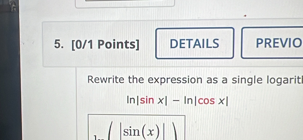 DETAILS PREVIO 
Rewrite the expression as a single logarit
ln |sin x|-ln |cos x|
(□)° |sin (x)||
1 □