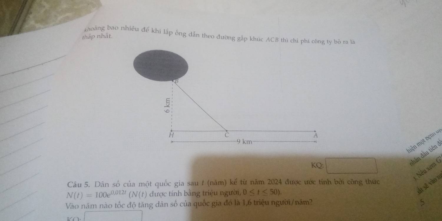 khoảng bao nhiêu để khi lắp ống dẫn theo đường gấp khúc ACB thì chi phí công ty bỏ ra lã 
tháp nhất. 
miện một bệnh di 
KQ: 
đhân đầu tiên 
1. Nếu xem G' 
Câu 5. Dân số của một quốc gia sau t (năm) kể từ năm 2024 được ước tính bởi công thức
N(t)=100e^(0,012t)(N(t) được tính bằng triệu người, 0≤ t≤ 50). 
sất sẽ vào n 
Vào năm nào tốc độ tăng dân số của quốc gia đó là 1, 6 triệu người/năm? 5