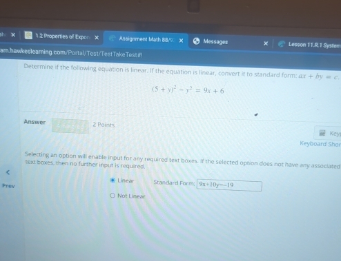 ahc X 1.2 Properties of Expor Assignment Math 88/9 X Messages Lesson 11.R.1 System
arn.hawkeslearning.com/Portal/Test/TestTakeTest#!
Determine if the following equation is linear. If the equation is linear, convert it to standard form: ax+by=c.
(5+y)^2-y^2=9x+6
Answer 2 Paints
Key!
Keyboard Shor
Selecting an option will enable input for any required text boxes. If the selected option does not have any associated
text boxes, then no further input is required.
Linear Standard Form: 9x+10y=-19
Prev
Not Linear