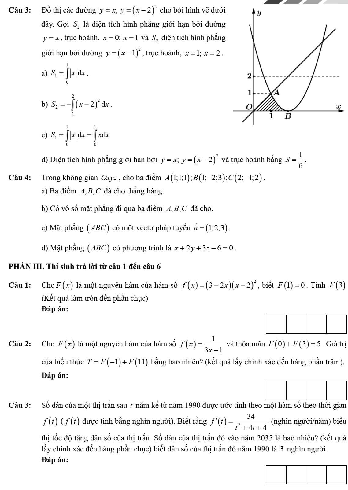 Đồ thị các đường y=x;y=(x-2)^2 cho bởi hình vẽ dưới
đây. Gọi S_1 là diện tích hình phẳng giới hạn bởi đường
y=x , trục hoành, x=0;x=1 và S_2 diện tích hình phẳng
giới hạn bởi đường y=(x-1)^2 , trục hoành, x=1;x=2.
a) S_1=∈tlimits _0^(1|x|dx.
b) S_2)=-∈tlimits _1^(2(x-2)^2)dx.
c) S_1=∈tlimits _0^(1|x|dx=∈tlimits _0^1xdx
d) Diện tích hình phẳng giới hạn bởi y=x;y=(x-2)^2) và trục hoành bangS= 1/6 .
Câu 4: Trong không gian Oxyz , cho ba điểm A(1;1;1);B(1;-2;3);C(2;-1;2).
a) Ba điểm A,B,C đã cho thắng hàng.
b) Có vô số mặt phẳng đi qua ba điểm A,B,C đã cho.
c) Mặt phẳng ( ABC) có một vectơ pháp tuyến vector n=(1;2;3).
d) Mặt phẳng ( ABC) có phương trình là x+2y+3z-6=0.
PHÀN III. Thí sinh trả lời từ câu 1 đến câu 6
Câu 1: Cho F(x) là một nguyên hàm của hàm số f(x)=(3-2x)(x-2)^2 , biết F(1)=0. Tính F(3)
(Kết quả làm tròn đến phần chục)
Đáp án:
Câu 2: Cho F(x) là một nguyên hàm của hàm số f(x)= 1/3x-1  và thỏa mãn F(0)+F(3)=5. Giá trị
của biểu thức T=F(-1)+F(11) bằng bao nhiêu? (kết quả lấy chính xác đến hàng phần trăm).
Đáp án:
Câu 3: Số dân của một thị trấn sau 7 năm kể từ năm 1990 được ước tính theo một hàm số theo thời gian
f(t)(f(t) được tính bằng nghìn người). Biết rằng f'(t)= 34/t^2+4t+4  (nghìn người/năm) biểu
thị tốc độ tăng dân số của thị trấn. Số dân của thị trấn đó vào năm 2035 là bao nhiêu? (kết quả
lấy chính xác đến hàng phần chục) biết dân số của thị trấn đó năm 1990 là 3 nghìn người.
Đáp án: