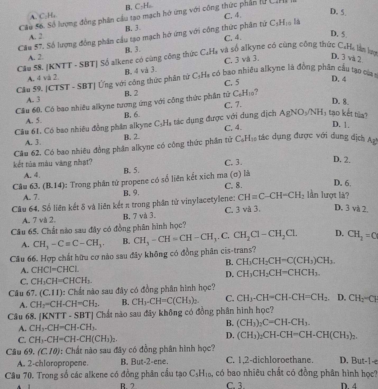 B. C: H_6
Cầu 56. Số lượng đồng phân cầu tạo mạch hở ứng với công thức phân tư Caris
A. C₂H₄. C. 4.
D. 5.
B. 3.
Cầu 57. Số lượng đồng phân cầu tạo mạch hở ứng với công thức phân tử C_5H_10 là
A. 2. C. 4.
D. 5.
B. 3.
Cầu 58. [KNTT - SBT] Số alkene có cùng công thức C_4H_8 và số alkyne có cùng công thức C. H_6 lần lượ
A. 2. D. 3 và 2.
C. 3 và 3.
A. 4 và 2. B. 4 và 3.
Cầu 59. [CTST - SBT] Ứng với công thức phân tử C_5H_8 có bao nhiêu alkyne là đồng phân cấu tạo củan
C. 5
D. 4
B. 2
A. 3
Câu 60. Có bao nhiêu alkyne tương ứng với công thức phân tử C_6H_10 ?
C. 7.
D. 8.
A. 5. B. 6.
Câu 61. Có bao nhiêu đồng phân alkyne C_5H_8 tác dụng được với dung dịch AgNO_3/NH_3 tạo kết tùa?
C. 4.
D. 1.
A. 3. B. 2.
Câu 62. Có bao nhiêu đồng phân alkyne có công thức phân tử C_6H_10 tác dụng được với dung dịch Agl
kết tủa màu vàng nhạt? C. 3.
D. 2.
A. 4. B. 5.
Câu 63. (B.1 4): Trong phân tử propene có số liên kết xich ma (σ) là
C. 8.
D. 6.
A. 7. B. 9.
Câu 64. Số liên kết δ và liên kết π trong phân tử vinylacetylene: CHequiv C-CH=CH_2 lần lượt là?
A. 7 và 2. B. 7 và 3. C. 3 và 3.
D. 3 và 2.
Câu 65. Chất nào sau đây có đồng phân hình học?
A. CH_3-Cequiv C-CH_3. B. CH_3-CH=CH-CH_3. C. CH_2Cl-CH_2Cl.
D. CH_2=C
Câu 66. Hợp chất hữu cơ nào sau đây không có đồng phân cis-trans?
B. CH_3CH_2CH=C(CH_3)CH_3.
A. CHCI=CHCI.
D. CH_3CH_2CH=CHCH_3.
C. CH_3CH=CHCH_3.
Câu 67. (C.11) 0: Chất nào sau đây có đồng phân hình học?   
A. CH_2=CH-CH=CH_2. B. CH_3-CH=C(CH_3)_2. C. CH_3-CH=CH-CH=CH_2. D. CH_2=CH
Câu 68. [KNTT - SBT] Chất nào sau đây không có đồng phân hình học?
B.
A. CH_3-CH=CH-CH_3. (CH_3)_2C=CH-CH_3.
C. CH_3-CH=CH-CH(CH_3)_2.
D. (CH_3)_2CH-CH=CH-CH(CH_3)_2.
Câu 6 9.(C.10) : Chất nào sau đây có đồng phân hình học?
A. 2-chloropropene. B. But-2-ene. C. 1,2-dichloroethane. D. But-1-e
Câu 70. Trong số các alkene có đồng phân cấu tạo C_5H_10 , có bao nhiêu chất có đồng phân hình học?
B. 2 C. 3. D. 4