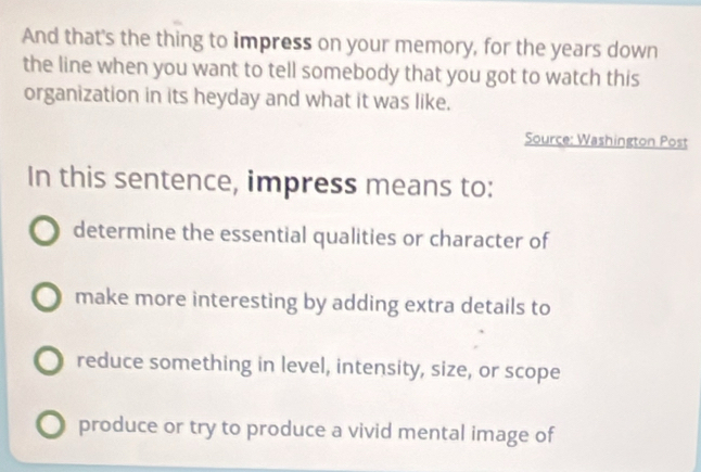 And that's the thing to impress on your memory, for the years down
the line when you want to tell somebody that you got to watch this
organization in its heyday and what it was like.
Source: Washington Post
In this sentence, impress means to:
determine the essential qualities or character of
make more interesting by adding extra details to
reduce something in level, intensity, size, or scope
produce or try to produce a vivid mental image of