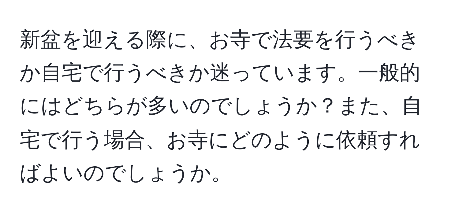 新盆を迎える際に、お寺で法要を行うべきか自宅で行うべきか迷っています。一般的にはどちらが多いのでしょうか？また、自宅で行う場合、お寺にどのように依頼すればよいのでしょうか。