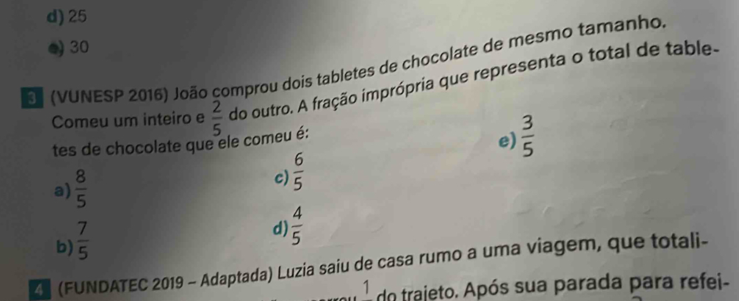 d) 25
30
E (VUNESP 2016) João comprou dois tabletes de chocolate de mesmo tamanho.
Comeu um inteiro e  2/5  do outro. A fração imprópria que representa o total de table-
tes de chocolate que ele comeu é:
e)  3/5 
a)  8/5 
c)  6/5 
b)  7/5 
d)  4/5 
Z (FUNDATEC 2019 - Adaptada) Luzia saiu de casa rumo a uma viagem, que totali-
1 do trajeto. Após sua parada para refei-