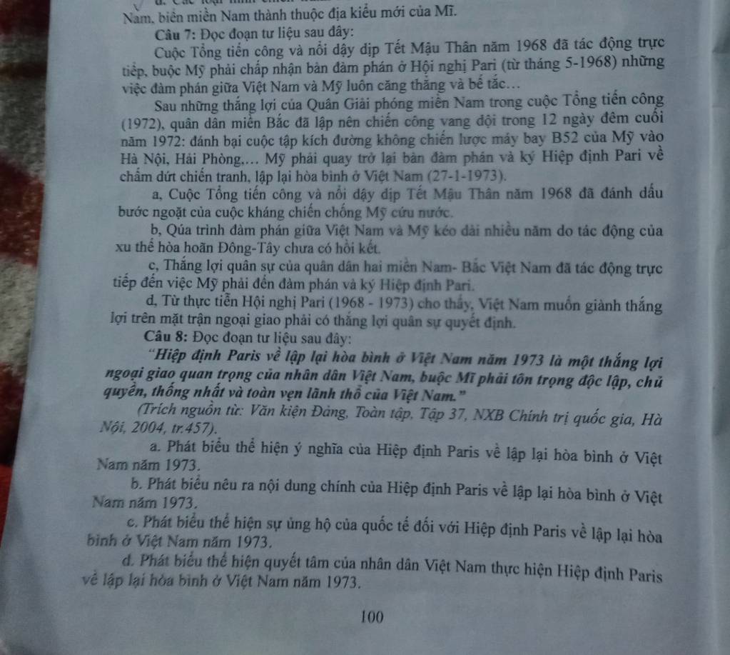 Nam, biển miền Nam thành thuộc địa kiểu mới của Mĩ.
Câu 7: Đọc đoạn tư liệu sau đây:
Cuộc Tổng tiền công và nổi dậy dịp Tết Mậu Thân năm 1968 đã tác động trực
tiệp, buộc Mỹ phải chấp nhận bàn đàm phán ở Hội nghị Pari (từ tháng 5-1968) những
việc đàm phán giữa Việt Nam và Mỹ luôn căng thắng và bế tắc...
Sau những thắng lợi của Quân Giải phóng miền Nam trong cuộc Tổng tiền công
(1972), quân dân miền Bắc đã lập nên chiến công vang đội trong 12 ngày đêm cuối
năm 1972: đánh bại cuộc tập kích đường không chiến lược máy bay B52 của Mỹ vào
Hà Nội, Hải Phòng,... Mỹ phải quay trở lại bản đàm phân và ký Hiệp định Pari về
chẩm dứt chiến tranh, lập lại hòa bình ở Việt Nam (27-1-1973).
a, Cuộc Tổng tiến công và nổi dậy địp Tết Mậu Thân năm 1968 đã đánh dấu
bước ngoặt của cuộc kháng chiến chống Mỹ cứu nước.
b, Qúa trình đàm phán giữa Việt Nam và Mỹ kéo dài nhiều năm do tác động của
xu thể hòa hoãn Đông-Tây chưa có hồi kết.
c, Thắng lợi quân sự của quân dân hai miền Nam- Bắc Việt Nam đã tác động trực
tiếp đến việc Mỹ phải đến đàm phán và ký Hiệp định Pari.
d, Từ thực tiền Hội nghị Pari (1968 - 1973) cho thấy, Việt Nam muồn giành thắng
lợi trên mặt trận ngoại giao phải có thắng lợi quân sự quyết định.
Câu 8: Đọc đoạn tư liệu sau đây:
'Hiệp định Paris về lập lại hòa bình ở Việt Nam năm 1973 là một thắng lợi
ngoại giao quan trọng của nhân dân Việt Nam, buộc Mĩ phải tôn trọng độc lập, chủ
quyền, thống nhất và toàn vẹn lãnh thổ của Việt Nam."
(Trích nguồn từ: Văn kiện Đảng, Toàn tập, Tập 37, NXB Chính trị quốc gia, Hà
Nội, 2004, tr.457).
a. Phát biểu thể hiện ý nghĩa của Hiệp định Paris về lập lại hòa bình ở Việt
Nam năm 1973.
b. Phát biêu nêu ra nội dung chính của Hiệp định Paris về lập lại hòa bình ở Việt
Nam năm 1973.
c. Phát biểu thể hiện sự ủng hộ của quốc tế đối với Hiệp định Paris về lập lại hòa
bình ở Việt Nam năm 1973.
d. Phát biểu thể hiện quyết tâm của nhân dân Việt Nam thực hiện Hiệp định Paris
vệ lập lại hòa bình ở Việt Nam năm 1973.
100