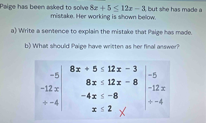 Paige has been asked to solve 8x+5≤ 12x-3 , but she has made a 
mistake. Her working is shown below. 
a) Write a sentence to explain the mistake that Paige has made. 
b) What should Paige have written as her final answer?
8x+5≤ 12x-3
-5 beginarray r +5≤ 12x-3-5 8x≤ 12x-8 -12x / -4x≤ -8endarray
(-3,4)
∴ △ ADC=∠ BCO=90° □  frac 
beginbmatrix -12x / -4end(bmatrix)^ -4x≤ -8^
0...,00-0.000)
x≤ 2