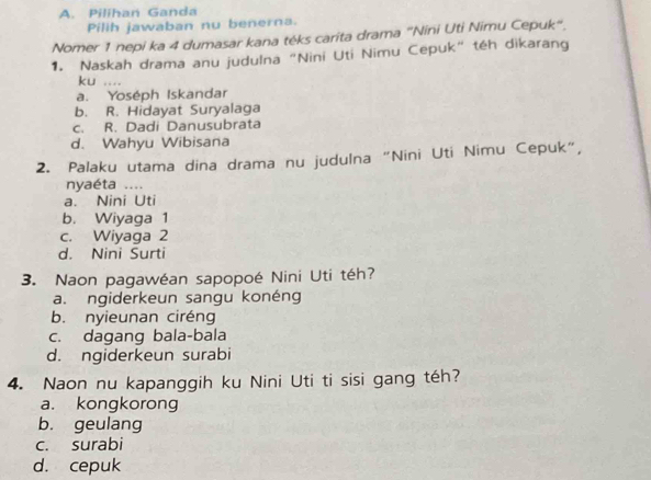 Pilihan Ganda
Pilih jawaban nu benerna.
Nomer 1 nepi ka 4 dumasar kana téks carita drama "Nini Uti Nimu Cepuk".
1. Naskah drama anu judulna "Nini Uti Nimu Cepuk" téh dikarang
ku ....
a. Yoséph Iskandar
b. R. Hidayat Suryalaga
c. R. Dadi Danusubrata
d. Wahyu Wibisana
2. Palaku utama dina drama nu judulna "Nini Uti Nimu Cepuk",
nyaéta ....
a. Nini Uti
b. Wiyaga 1
c. Wiyaga 2
d. Nini Surti
3. Naon pagawéan sapopoé Nini Uti téh?
a. ngiderkeun sangu konéng
b. nyieunan ciréng
c. dagang bala-bala
d. ngiderkeun surabi
4. Naon nu kapanggih ku Nini Uti ti sisi gang téh?
a. kongkorong
b. geulang
c. surabi
d. cepuk