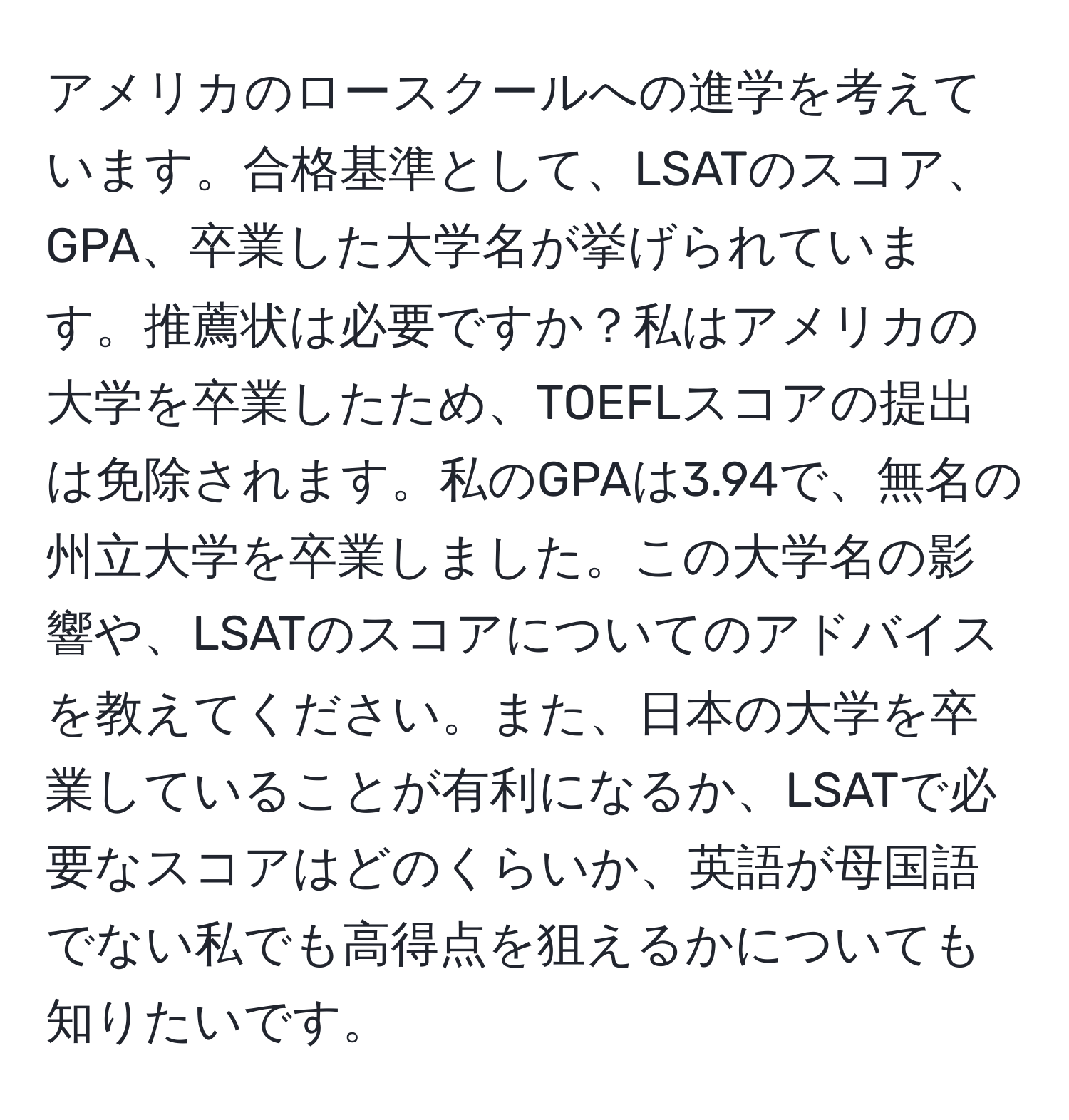 アメリカのロースクールへの進学を考えています。合格基準として、LSATのスコア、GPA、卒業した大学名が挙げられています。推薦状は必要ですか？私はアメリカの大学を卒業したため、TOEFLスコアの提出は免除されます。私のGPAは3.94で、無名の州立大学を卒業しました。この大学名の影響や、LSATのスコアについてのアドバイスを教えてください。また、日本の大学を卒業していることが有利になるか、LSATで必要なスコアはどのくらいか、英語が母国語でない私でも高得点を狙えるかについても知りたいです。