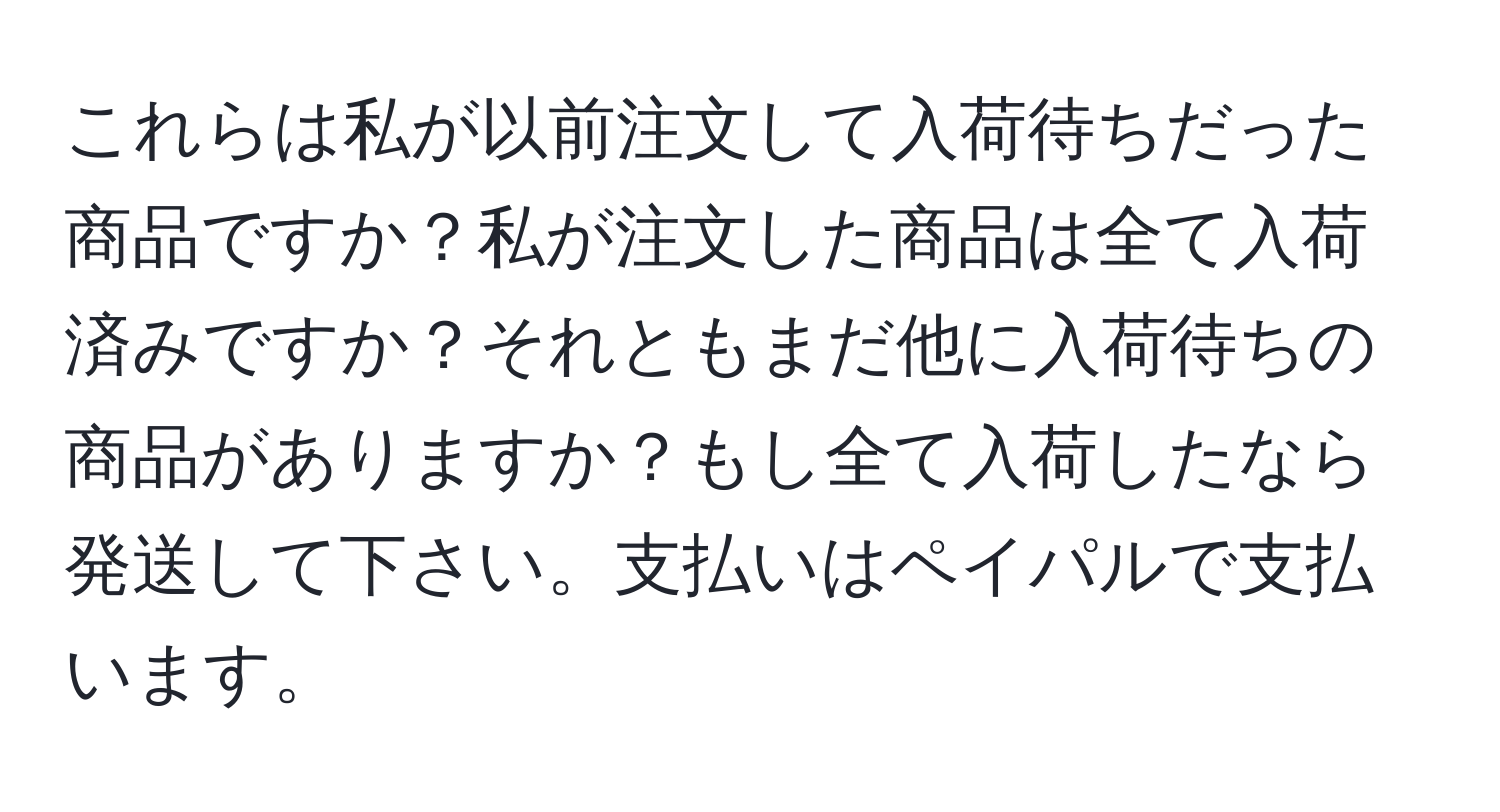 これらは私が以前注文して入荷待ちだった商品ですか？私が注文した商品は全て入荷済みですか？それともまだ他に入荷待ちの商品がありますか？もし全て入荷したなら発送して下さい。支払いはペイパルで支払います。