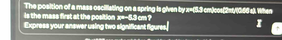 The position of a mass oscillating on a spring is given by x=(5,3 cm)cos[2πt/(0,66 s). When 
is the mass first at the position x=-5.3cm ? 
Express your answer using two significant figures.