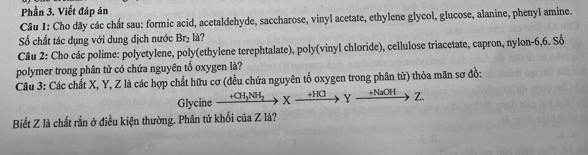 Phần 3. Viết đáp án 
Câu 1: Cho dãy các chất sau: formic acid, acetaldehyde, saccharose, vinyl acetate, ethylene glycol, glucose, alanine, phenyl amine. 
Số chất tác dụng với dung dịch nước Br₂ là? 
Câu 2: Cho các polime: polyetylene, poly(ethylene terephtalate), poly(vinyl chloride), cellulose triacetate, capron, nylon- 6, 6. Số 
polymer trong phân tử có chứa nguyên tố oxygen là? 
Câu 3: Các chất X, Y, Z là các hợp chất hữu cơ (đều chứa nguyên tố oxygen trong phân tử) thỏa mãn sơ đồ: 
Glycine xrightarrow +CH_3NH_2Xxrightarrow +HClYxrightarrow +NaOHZ. 
Biết Z là chất rắn ở điều kiện thường. Phân tử khối của Z là?