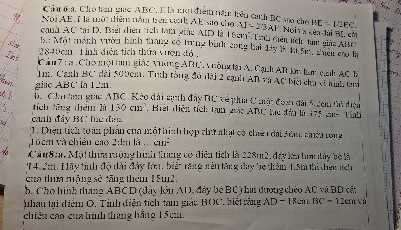 Cho tam giác ABC. E là một điểm nằm trên cạnh BC sao cho BE=1/2EC
Nổi AE. I là một điểm năm trên cạnh AE sao cho AI=2/3AE. Nổi và kéo dài BI. cắt
cạnh AC tại D. Biết diện tích tam giác AID là 16cm^2 Tính iện tích tam giác ABC
b.: Một mành vườn hình thang có trung bình cộng hai đáy là 40.5m. chiếu cao là
2840cm. Tính diện tích thứa vườn đó .
Câu7 : a .Cho một tam giác vuông ABC. vuông tại A. Cạnh AB lớn hơn cạnh AC là
1m. Cạnh BC dài 500cm. Tính tổng độ dài 2 cạnh AB và AC biết chu vi hình tam
giác ABC là 12m.
b. Cho tam giác ABC. Kéo dài cạnh đáy BC về phía C một đoạn dài 5.2cm thì điện
tích tăng thêm là 130cm^2. Biết diện tích tam giác ABC lúc đầu là 375cm^2.Tính
cạnh đáy BC lúc đầu.
1. Diện tích toàn phần của một hình hộp chữ nhật có chiều dài 3dm. chiều rộng
16cm và chiều cao 2dm là ... cm^2
Câu8:a. Một thửa ruộng hình thang có diện tích là 228m2. đây lớn hơn đây bé là
14.2m. Hãy tính độ dài đáy lớn. biết răng nều tăng đáy bé thêm 4.5m thì diện tích
của thửa ruộng sẽ tăng thêm 18m2.
b. Cho hình thang ABCD (đáy lớn AD. đáy bé BC) hai đường chéo AC và BD cắt
nhau tại điểm O. Tính diện tích tam giác BOC. biết rằng AD=18cm.BC=12cm và
chiều cao của hình thang băng 15cm.