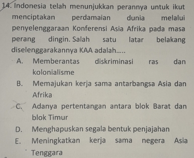 Indonesia telah menunjukkan perannya untuk ikut
menciptakan perdamaian dunia melalui
penyelenggaraan Konferensi Asia Afrika pada masa
perang dingin. Salah satu latar belakang
diselenggarakannya KAA adalah.....
A. Memberantas diskriminasi ras dan
kolonialisme
B. Memajukan kerja sama antarbangsa Asia dan
Afrika
C. Adanya pertentangan antara blok Barat dan
blok Timur
D. Menghapuskan segala bentuk penjajahan
E. Meningkatkan kerja sama negera Asia
Tenggara