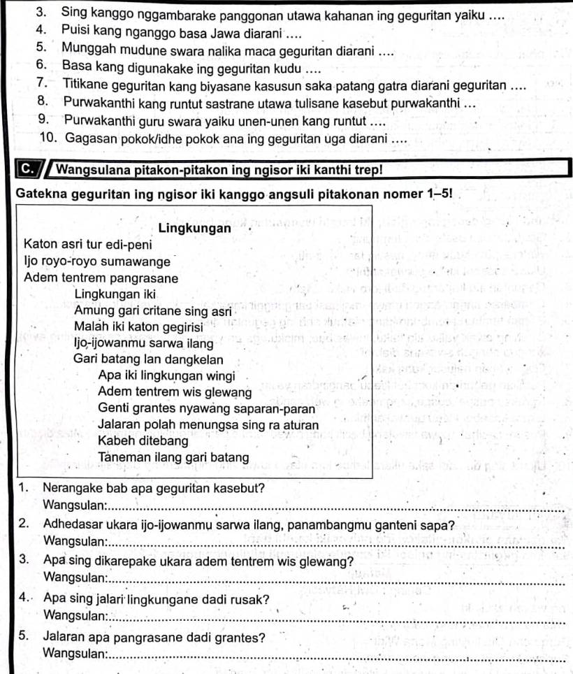 Sing kanggo nggambarake panggonan utawa kahanan ing geguritan yaiku ....
4. Puisi kang nganggo basa Jawa diarani ....
5. Munggah mudune swara nalika maca geguritan diarani ....
6. Basa kang digunakake ing geguritan kudu ..
7. Titikane geguritan kang biyasane kasusun saka patang gatra diarani geguritan ....
8. Purwakanthi kang runtut sastrane utawa tulisane kasebut purwakanthi …
9. Purwakanthi guru swara yaiku unen-unen kang runtut ...
10. Gagasan pokok/idhe pokok ana ing geguritan uga diarani ....
C. Wangsulana pitakon-pitakon ing ngisor iki kanthi trep!
Gatekna geguritan ing ngisor iki kanggo angsuli pitakonan nomer 1-5!
Lingkungan
Katon asri tur edi-peni
Ijo royo-royo sumawange
Adem tentrem pangrasane
Lingkungan iki
Amung gari critane sing asri
Malah iki katon gegirisi
Ijo-ijowanmu sarwa ilang
Gari batang lan dangkelan
Apa iki lingkungan wingi
Adem tentrem wis glewang
Genti grantes nyawang saparan-paran
Jalaran polah menungsa sing ra aturan
Kabeh ditebang
Taneman ilang gari batang
1. Nerangake bab apa geguritan kasebut?
Wangsulan:_
_
2. Adhedasar ukara ijo-ijowanmu sarwa ilang, panambangmu ganteni sapa?
Wangsulan:_
3. Apa sing dikarepake ukara adem tentrem wis glewang?
Wangsulan:_
4. Apa sing jalari lingkungane dadi rusak?
Wangsulan:_
5. Jalaran apa pangrasane dadi grantes?
Wangsulan:_