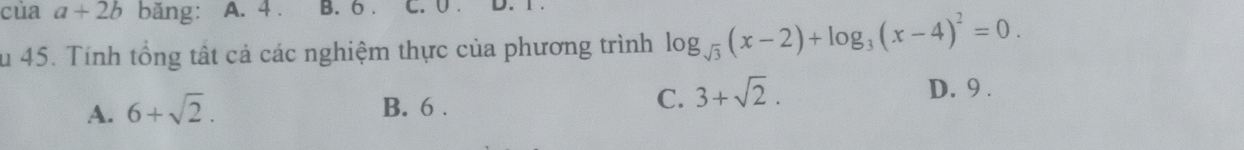 của a+2b băng: A. 4. B. 6. C. U . 
Su 45. Tính tổng tất cả các nghiệm thực của phương trình log _sqrt(3)(x-2)+log _3(x-4)^2=0.
D. 9.
A. 6+sqrt(2). B. 6.
C. 3+sqrt(2).