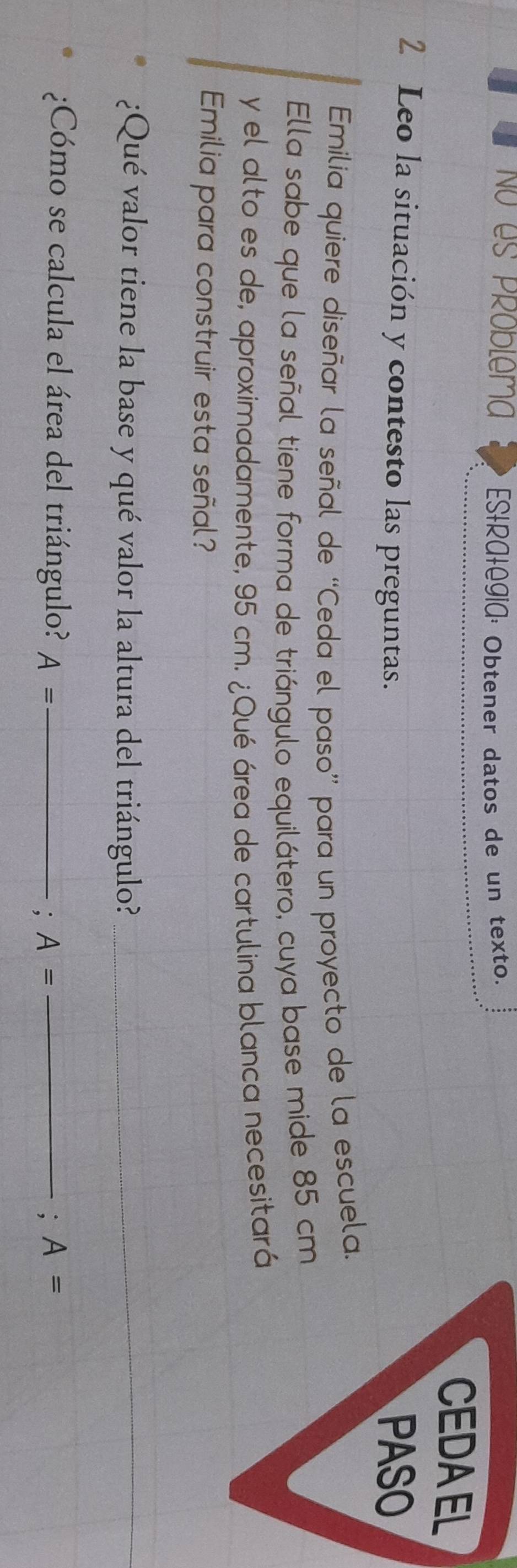 No es Problema ES+RA+OgiA: Obtener datos de un texto. 
CEDAEL 
2 Leo la situación y contesto las preguntas. PASO 
Emilia quiere diseñar la señal de “Ceda el paso” para un proyecto de la escuela. 
Ella sabe que la señal tiene forma de triángulo equilátero, cuya base mide 85 cm
y el alto es de, aproximadamente, 95 cm. ¿Qué área de cartulina blanca necesitará 
Emilia para construir esta señal? 
¿Qué valor tiene la base y qué valor la altura del triángulo?_ 
_ 
¿Cómo se calcula el área del triángulo? A= _ _: A=
: A=