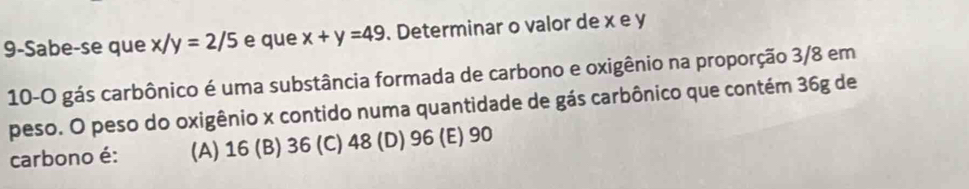 9-Sabe-se que x/y=2/5 e que x+y=49. Determinar o valor de x e y
10-O gás carbônico é uma substância formada de carbono e oxigênio na proporção 3/8 em
peso. O peso do oxigênio x contido numa quantidade de gás carbônico que contém 36g de
carbono é: (A) 16 (B) 36 (C) 48 (D) 96 (E) 90