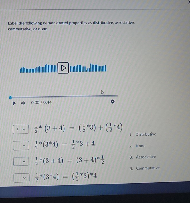 Label the following demonstrated properties as distributive, associative,
commutative, or none.
0) 0:00 /0:44
1  1/2 *(3+4)=( 1/2 *3)+( 1/2 *4)
1. Distributive
frac 12^(*(3^*)4)=frac 12^(*3+4
2. None
frac 1)2*(3+4)=(3+4)* 1/2  3. Associative
4. Commutative
 1/2 *(3^*4)=(frac 12^**4