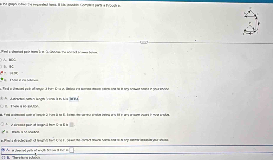 the graph to find the requested items, if it is possible. Complete parts a through e. 
Find a directed path from B to C. Choose the correct answer below.
A. BEC
B. BC
C. BEDC
D. There is no solution.
, Find a directed path of length 3 from D to A. Select the correct choice below and fill in any answer boxes in your choice.
A A directed path of length 3 from D to A is DEBA.
B. There is no solution.
d. Find a directed path of length 2 from D to E. Select the correct choice below and fill in any answer boxes in your choice.
A. A directed path of length 2 from D to E is □.
B. There is no solution.
e, Find a directed path of length 5 from C to F. Select the correct choice below and fill in any answer boxes in your choice.
A A directed path of length 5 from C to F is V
B. There is no solution.