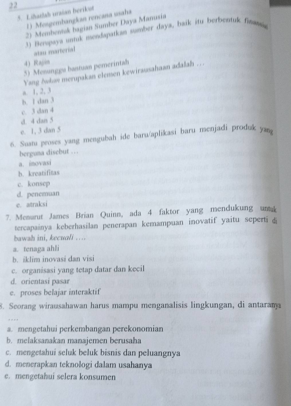 22
5. Lihatlah uraian berikut
1) Mengembangkan rencana usaha
2) Membentuk bagian Sumber Daya Manusia
3) Berupaya untuk mendapatkan sumber daya, baik itu berbentuk finansia
atau marterial
4) Rajin
5) Menunggu bantuan pemerintah
Yang bakan merupakan elemen kewirausahaan adalah ...
a. 1, 2, 3
b. 1 dan 3
c. 3 dan 4
d. 4 dan 5
e. 1, 3 dan 5
6. Suatu proses yang mengubah ide baru/aplikasi baru menjadi produk yang
berguna disebut …
a. inovasi
b. kreatifitas
c. konsep
d. penemuan
e. atraksi
7. Menurut James Brian Quinn, ada 4 faktor yang mendukung untuk
tercapainya keberhasilan penerapan kemampuan inovatif yaitu seperti di
bawah ini, kecuali …
a. tenaga ahli
b. iklim inovasi dan visi
c. organisasi yang tetap datar dan kecil
d. orientasi pasar
e. proses belajar interaktif
8. Seorang wirausahawan harus mampu menganalisis lingkungan, di antaranya
. , .
a. mengetahui perkembangan perekonomian
b. melaksanakan manajemen berusaha
c. mengetahui seluk beluk bisnis dan peluangnya
d. menerapkan teknologi dalam usahanya
e. mengetahui selera konsumen