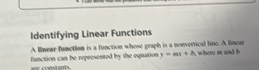 Identifying Linear Functions 
A linear function is a function whose graph is a nonvertical line. A linear 
function can be represented by the equation y=mx+A where m and b
are constants.