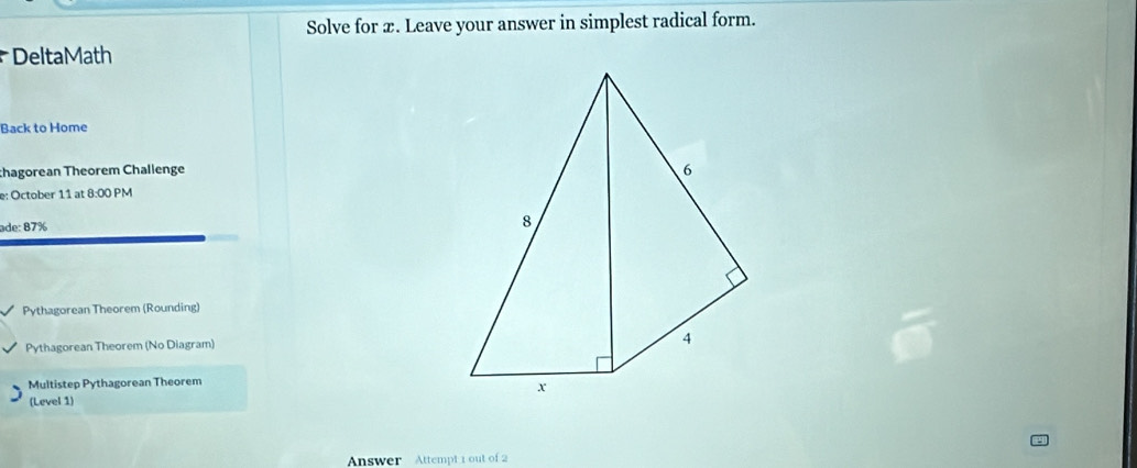 Solve for æ. Leave your answer in simplest radical form. 
DeltaMath 
Back to Home 
chagorean Theorem Challenge 
e: October 11 at 8:00 PM 
ade: 87% 
Pythagorean Theorem (Rounding) 
Pythagorean Theorem (No Diagram) 
Multistep Pythagorean Theorem 
(Level 1) 
Answer Attempt 1 out of 2