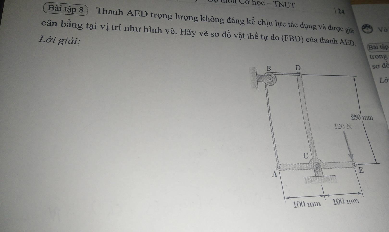 hôn Cơ học - TNUT 
| 24
Bài tập 8) Thanh AED trọng lượng không đáng kể chịu lực tác dụng và được giữ Vớ 
cân bằng tại vị trí như hình vẽ. Hãy vẽ sơ đồ vật thể tự do (FBD) của thanh AED. 
Lời giải: 
Bài tập 
trong 
sơ đồ 
Lờ