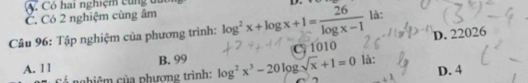 A. Có hai nghiệm cùng đuc
D.
C. Có 2 nghiệm cùng âm
Câu 96: Tập nghiệm của phương trình: log^2x+log x+1= 26/log x-1  là:
D. 22026
A. 11 B. 99 C. 1010
D. 4
Cố nghiêm của phương trình: log^2x^3-20log sqrt(x)+1=0 là: