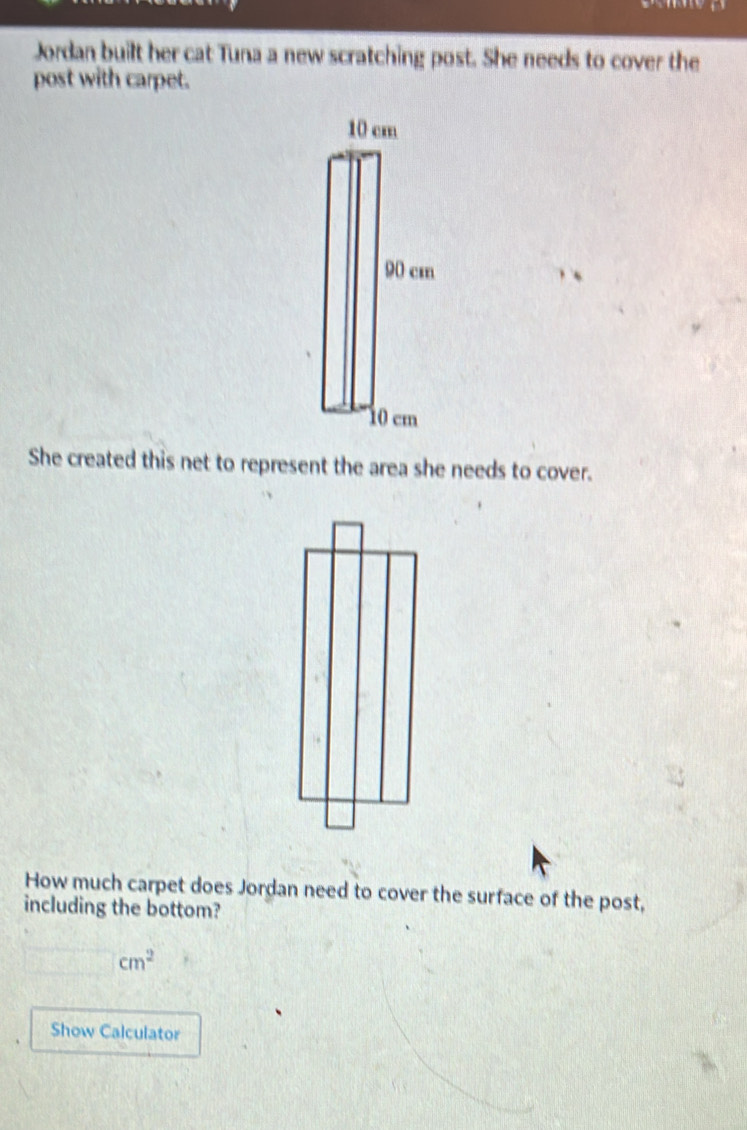 Jordan built her cat Tuna a new scratching post. She needs to cover the 
post with carpet. 
、 
She created this net to represent the area she needs to cover. 
How much carpet does Jordan need to cover the surface of the post, 
including the bottom?
cm^2
Show Calculator