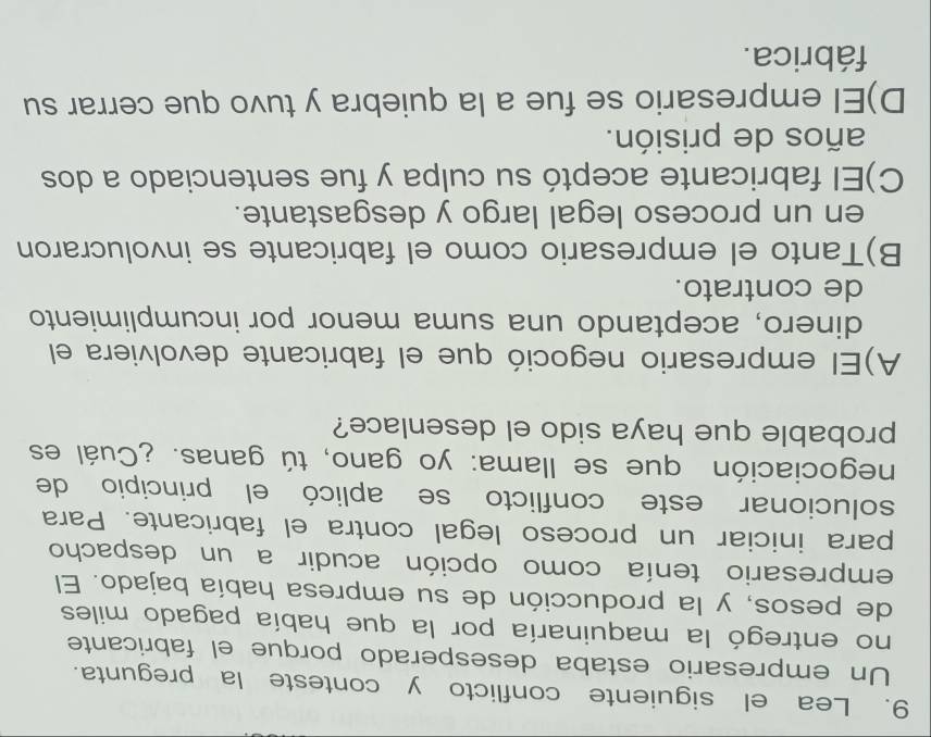 Lea el siguiente conflicto y conteste la pregunta.
Un empresario estaba desesperado porque el fabricante
no entregó la maquinaría por la que había pagado miles
de pesos, y la producción de su empresa había bajado. El
empresario tenía como opción acudir a un despacho
para iniciar un proceso legal contra el fabricante. Para
solucionar este conflicto se aplicó el principio de
negociación que se llama: yo gano, tú ganas. ¿Cuál es
probable que haya sido el desenlace?
A)El empresario negoció que el fabricante devolviera el
dinero, aceptando una suma menor por incumplimiento
de contrato.
B)Tanto el empresario como el fabricante se involucraron
en un proceso legal largo y desgastante.
C)El fabricante aceptó su culpa y fue sentenciado a dos
años de prisión.
D)El empresario se fue a la quiebra y tuvo que cerrar su
fábrica.