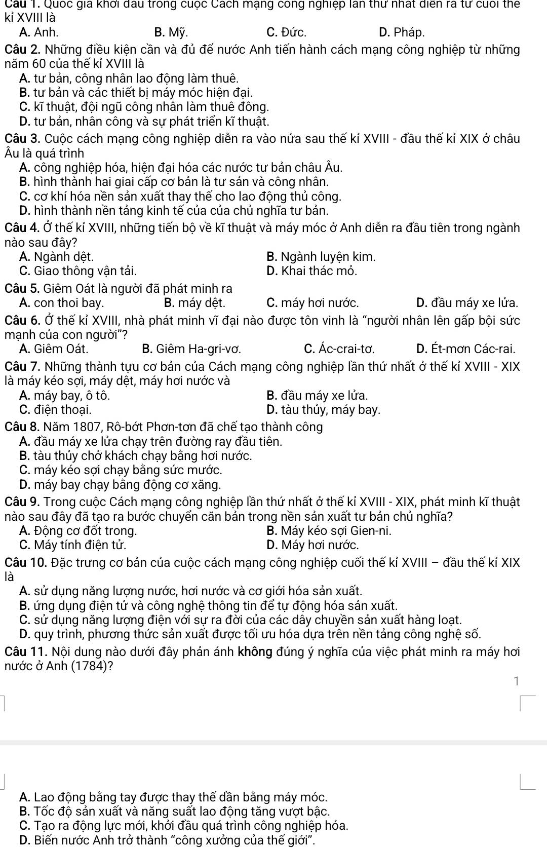 Cau T. Quốc gia khởi dầu trong cuộc Cách mạng công nghiệp lan thư nhất diễn ra tư cuối thể
kỉ XVIII là
A. Anh. B. Mỹ. C. Đức. D. Pháp.
Câu 2. Những điều kiện cần và đủ để nước Anh tiến hành cách mạng công nghiệp từ những
năm 60 của thế kỉ XVIII là
A. tư bản, công nhân lao động làm thuê.
B. tư bản và các thiết bị máy móc hiện đại.
C. kĩ thuật, đội ngũ công nhân làm thuê đông.
D. tư bản, nhân công và sự phát triển kĩ thuật.
Câu 3. Cuộc cách mạng công nghiệp diễn ra vào nửa sau thế kỉ XVIII - đầu thế kỉ XIX ở châu
Âu là quá trình
A. công nghiệp hóa, hiện đại hóa các nước tư bản châu Âu.
B. hình thành hai giai cấp cơ bản là tư sản và công nhân.
C. cơ khí hóa nền sản xuất thay thế cho lao động thủ công.
D. hình thành nền tảng kinh tế của của chủ nghĩa tư bản.
Câu 4. Ở thế kỉ XVIII, những tiến bộ về kĩ thuật và máy móc ở Anh diễn ra đầu tiên trong ngành
nào sau đây?
A. Ngành dệt. B. Ngành luyện kim.
C. Giao thông vận tải. D. Khai thác mỏ.
Câu 5. Giêm Oát là người đã phát minh ra
A. con thoi bay. B. máy dệt. C. máy hơi nước. D. đầu máy xe lửa.
Câu 6. Ở thế kỉ XVIII, nhà phát minh vĩ đại nào được tôn vinh là "người nhân lên gấp bội sức
mạnh của con người"?
A. Giêm Oát. B. Giêm Ha-gri-vơ. C. Ác-crai-tơ. D. Ét-mơn Các-rai.
Câu 7. Những thành tựu cơ bản của Cách mạng công nghiệp lần thứ nhất ở thế kỉ XVIII - XIX
là máy kéo sợi, máy dệt, máy hơi nước và
A. máy bay, ô tô. B. đầu máy xe lửa.
C. điện thoại. D. tàu thủy, máy bay.
Câu 8. Năm 1807, Rô-bớt Phơn-tơn đã chế tạo thành công
A. đầu máy xe lửa chạy trên đường ray đầu tiên.
B. tàu thủy chở khách chạy bằng hơi nước.
C. máy kéo sợi chạy bằng sức mước.
D. máy bay chạy bằng động cơ xăng.
Câu 9. Trong cuộc Cách mạng công nghiệp lần thứ nhất ở thế kỉ XVIII - XIX, phát minh kĩ thuật
nào sau đây đã tạo ra bước chuyển căn bản trong nền sản xuất tư bản chủ nghĩa?
A. Động cơ đốt trong. B. Máy kéo sợi Gien-ni.
C. Máy tính điện tử. D. Máy hơi nước.
Câu 10. Đặc trưng cơ bản của cuộc cách mạng công nghiệp cuối thế kỉ XVIII - đầu thế kỉ XIX
là
A. sử dụng năng lượng nước, hơi nước và cơ giới hóa sản xuất.
B. ứng dụng điện tử và công nghệ thông tin để tự động hóa sản xuất.
C. sử dụng năng lượng điện với sự ra đời của các dây chuyền sản xuất hàng loạt.
D. quy trình, phương thức sản xuất được tối ưu hóa dựa trên nền tảng công nghệ số.
Câu 11. Nội dung nào dưới đây phản ánh không đúng ý nghĩa của việc phát minh ra máy hơi
nước ở Anh (1784)?
1
A. Lao động bằng tay được thay thế dần bằng máy móc.
B. Tốc độ sản xuất và năng suất lao động tăng vượt bậc.
C. Tạo ra động lực mới, khởi đầu quá trình công nghiệp hóa.
D. Biến nước Anh trở thành “công xưởng của thế giới”.