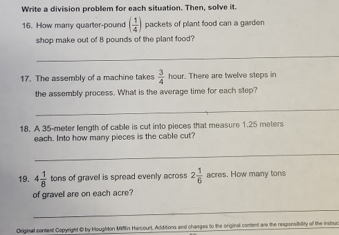 Write a division problem for each situation. Then, solve it. 
16. How many quarter-pound ( 1/4 ) packets of plant food can a garden 
shop make out of 8 pounds of the plant food? 
_ 
17. The assembly of a machine takes  3/4  hour. There are twelve steps in 
the assembly process. What is the average time for each step? 
_ 
18. A 35-meter length of cable is cut into pieces that measure 1.25 meters
each. Into how many pieces is the cable cut? 
_ 
19. 4 1/8  tons of gravel is spread evenly across 2 1/6  acres. How many tons
of gravel are on each acre? 
_ 
Original content Copyright @ by Houghton Mifflin Harcourt. Additions and changes to the original content are the responsibility of the instruc