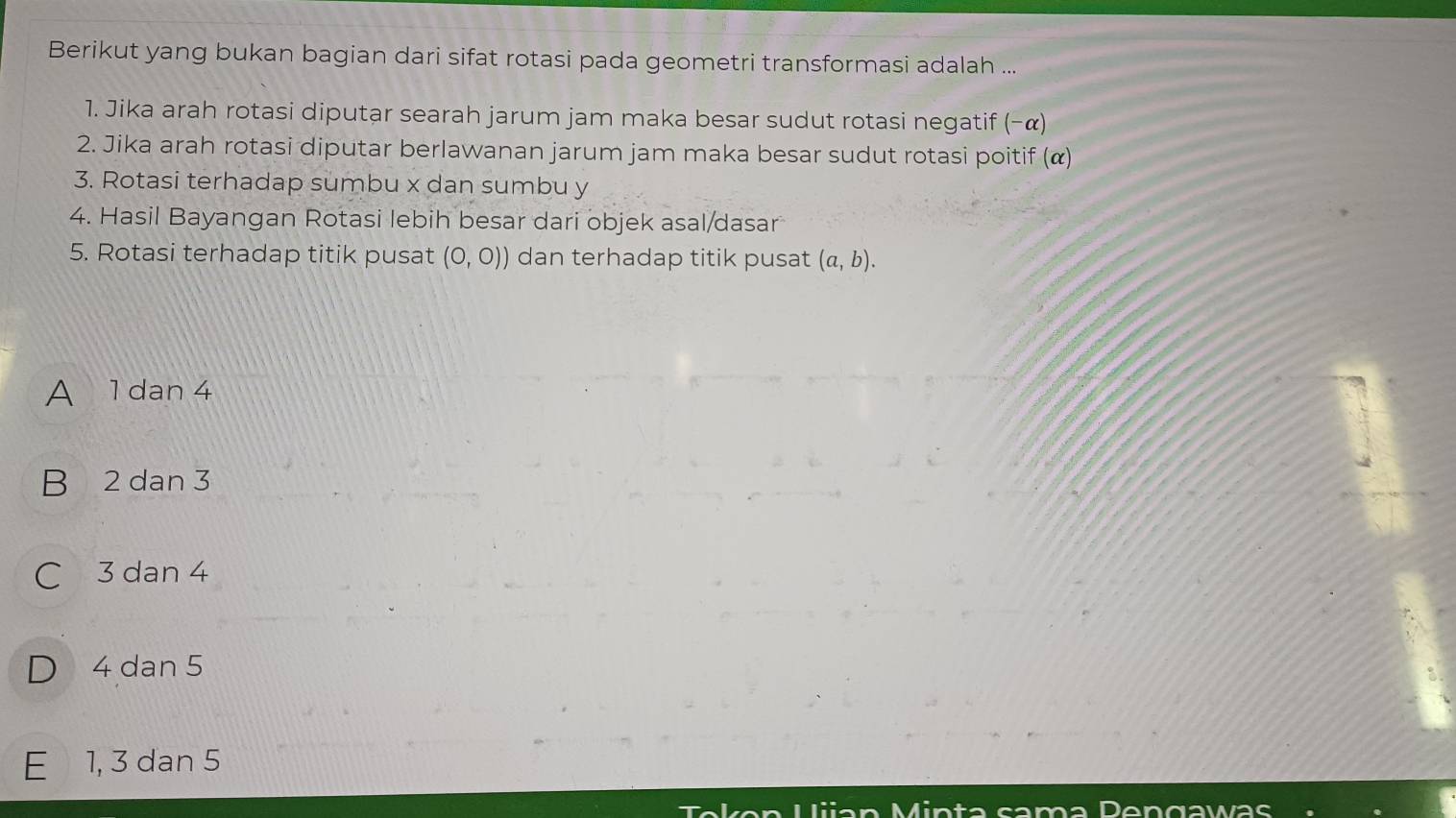 Berikut yang bukan bagian dari sifat rotasi pada geometri transformasi adalah ...
1. Jika arah rotasi diputar searah jarum jam maka besar sudut rotasi negatif (-alpha )
2. Jika arah rotasi diputar berlawanan jarum jam maka besar sudut rotasi poitif (α)
3. Rotasi terhadap sumbu x dan sumbu y
4. Hasil Bayangan Rotasi lebih besar dari objek asal/dasar
5. Rotasi terhadap titik pusat (0,0)) dan terhadap titik pusat (a,b).
A 1 dan 4
B 2 dan 3
C 3 dan 4
D 4 dan 5
E 1, 3 dan 5