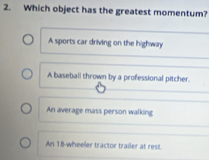 Which object has the greatest momentum?
A sports car driving on the highway
A baseball thrown by a professional pitcher.
An average mass person walking
An 18 -wheeler tractor trailer at rest.