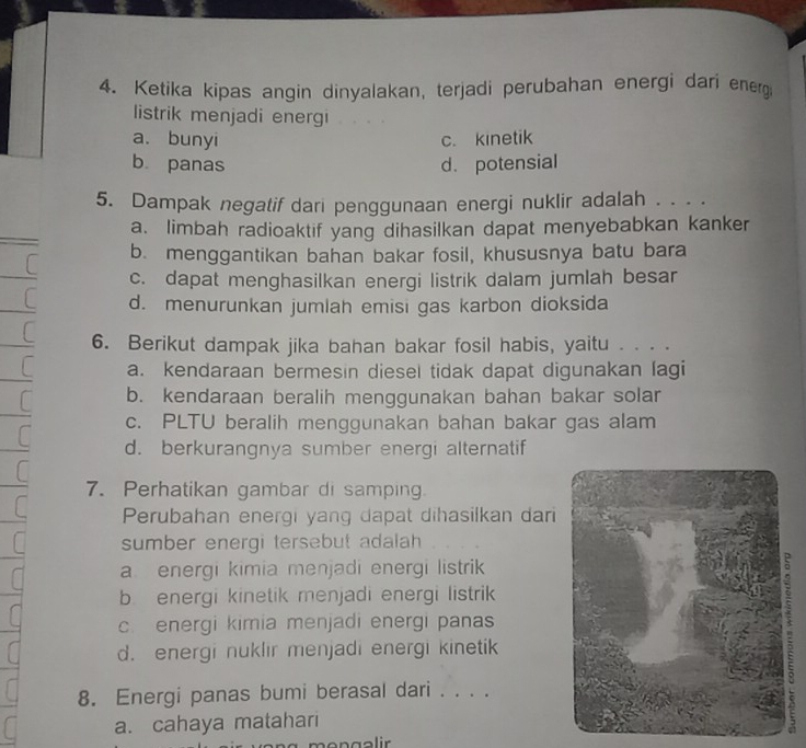 Ketika kipas angin dinyalakan, terjadi perubahan energi dari energ
listrik menjadi energi
a. bunyi c. kinetik
b. panas d. potensial
5. Dampak negatif dari penggunaan energi nuklir adalah . . .
a. limbah radioaktif yang dihasilkan dapat menyebabkan kanker
b. menggantikan bahan bakar fosil, khususnya batu bara
L c. dapat menghasilkan energi listrik dalam jumlah besar
C d. menurunkan jumlah emisi gas karbon dioksida
6. Berikut dampak jika bahan bakar fosil habis, yaitu . . . .
a. kendaraan bermesin diesel tidak dapat digunakan lagi
b. kendaraan beralih menggunakan bahan bakar solar
c. PLTU beralih menggunakan bahan bakar gas alam
d. berkurangnya sumber energi alternatif
7. Perhatikan gambar di samping.
Perubahan energi yang dapat dihasilkan dari
sumber energi tersebut adalah
a. energi kimia menjadi energi listrik
b energi kinetik menjadi energi listrik
c. energi kimia menjadi energi panas
d. energi nuklir menjadi energi kinetik
:
8. Energi panas bumi berasal dari . . . .
a. cahaya matahari
mongəlir