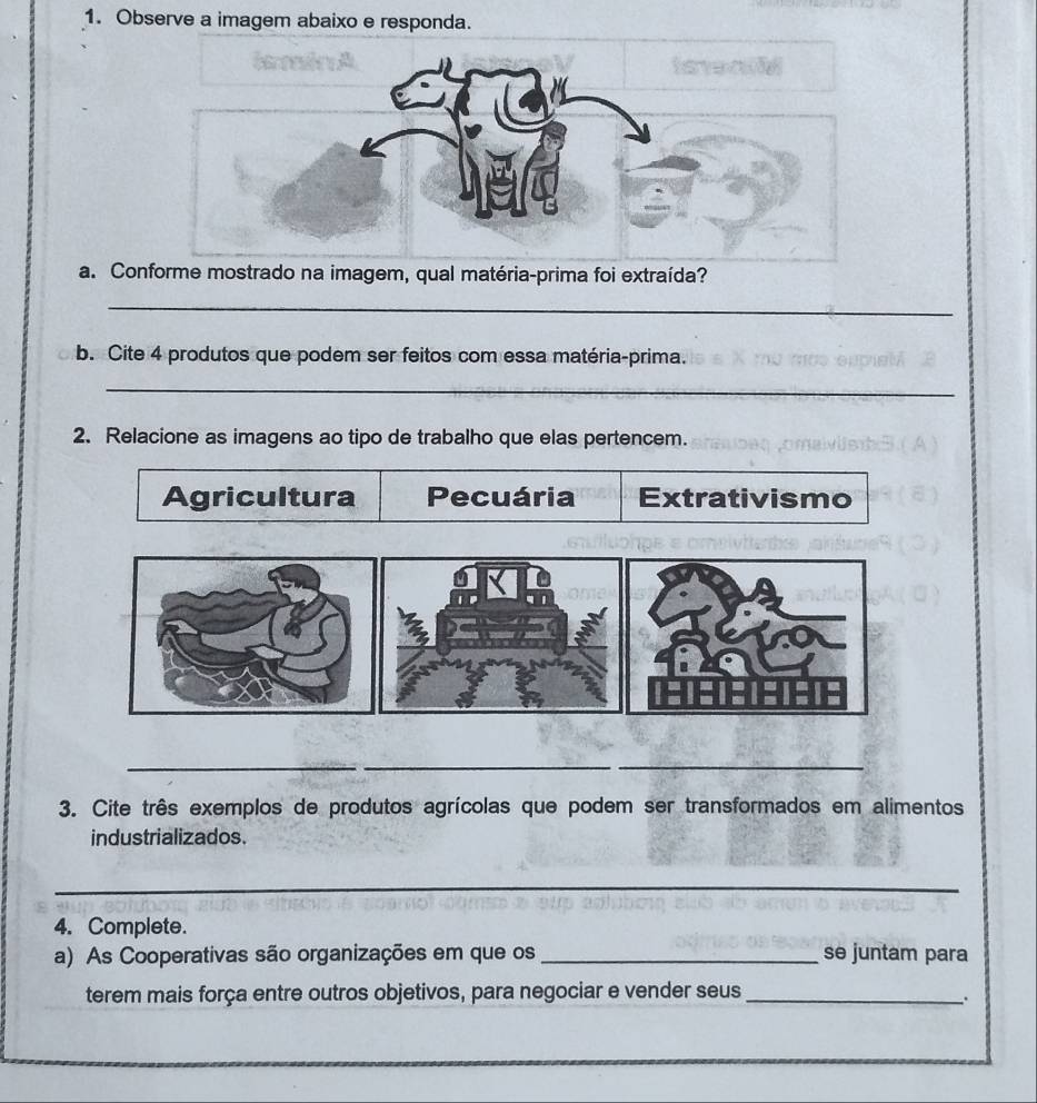 Observe a imagem abaixo e responda. 
a. Conforme mostrado na imagem, qual matéria-prima foi extraída? 
_ 
b. Cite 4 produtos que podem ser feitos com essa matéria-prima. 
_ 
2. Relacione as imagens ao tipo de trabalho que elas pertencem. 
Agricultura Pecuária Extrativismo 
_ 
__ 
3. Cite três exemplos de produtos agrícolas que podem ser transformados em alimentos 
industrializados. 
_ 
4. Complete. 
a) As Cooperativas são organizações em que os _se juntam para 
terem mais força entre outros objetivos, para negociar e vender seus_