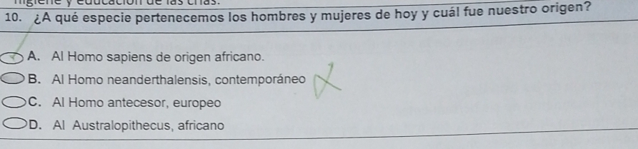 ng ene y eddcación de las cras.
10. ¿A qué especie pertenecemos los hombres y mujeres de hoy y cuál fue nuestro origen?
A. Al Homo sapiens de origen africano.
B. Al Homo neanderthalensis, contemporáneo
C. Al Homo antecesor, europeo
D. Al Australopithecus, africano