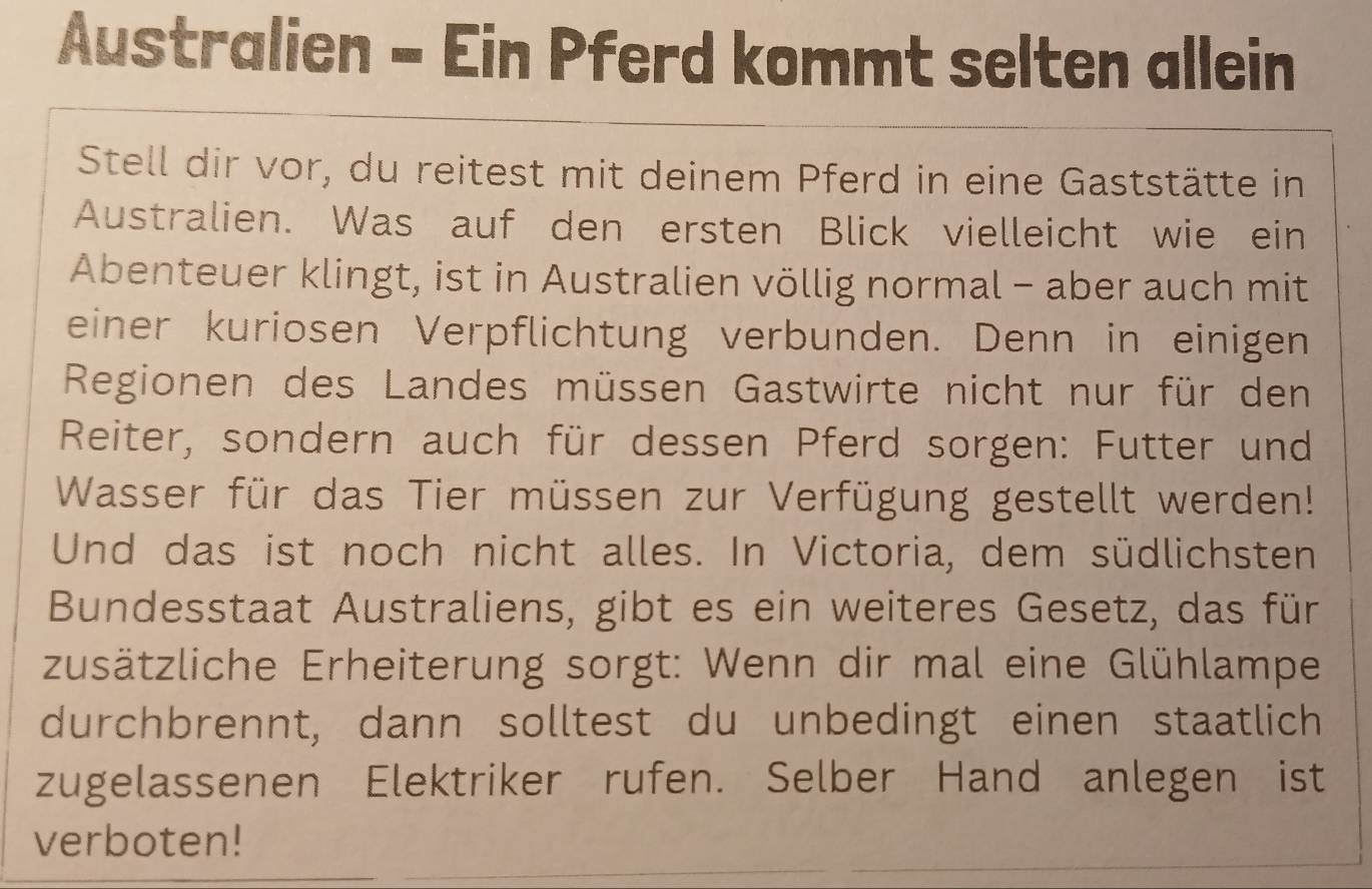 Australien - Ein Pferd kommt selten allein 
Stell dir vor, du reitest mit deinem Pferd in eine Gaststätte in 
Australien. Was auf den ersten Blick vielleicht wie ein 
Abenteuer klingt, ist in Australien völlig normal - aber auch mit 
einer kuriosen Verpflichtung verbunden. Denn in einigen 
Regionen des Landes müssen Gastwirte nicht nur für den 
Reiter, sondern auch für dessen Pferd sorgen: Futter und 
Wasser für das Tier müssen zur Verfügung gestellt werden! 
Und das ist noch nicht alles. In Victoria, dem südlichsten 
Bundesstaat Australiens, gibt es ein weiteres Gesetz, das für 
zusätzliche Erheiterung sorgt: Wenn dir mal eine Glühlampe 
durchbrennt, dann solltest du unbedingt einen staatlich 
zugelassenen Elektriker rufen. Selber Hand anlegen ist 
verboten!